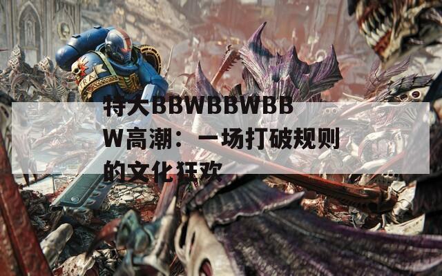 特大BBWBBWBBW高潮：一场打破规则的文化狂欢