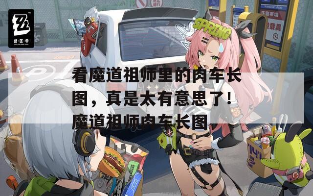 看魔道祖师里的肉车长图，真是太有意思了！魔道祖师肉车长图