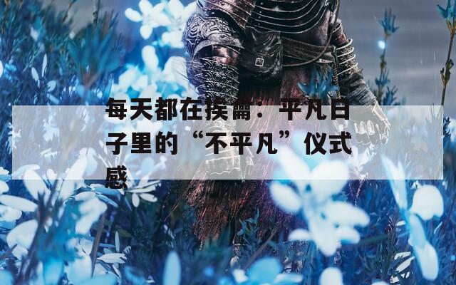 每天都在挨龠：平凡日子里的“不平凡”仪式感