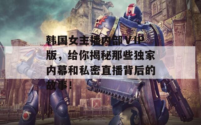 韩国女主播内部ⅤIP版，给你揭秘那些独家内幕和私密直播背后的故事！