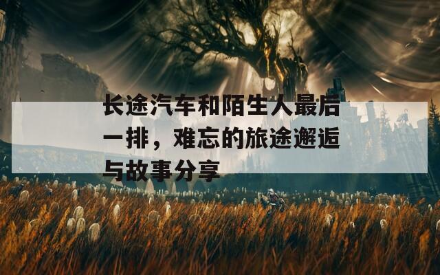 长途汽车和陌生人最后一排，难忘的旅途邂逅与故事分享