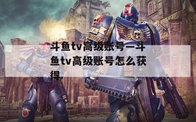 斗鱼tv高级账号—斗鱼tv高级账号怎么获得