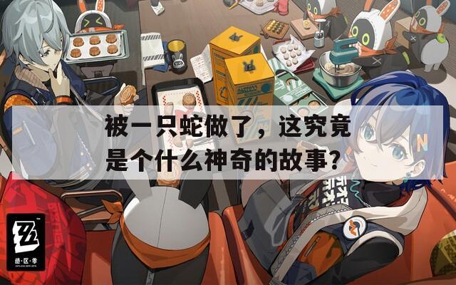 被一只蛇做了，这究竟是个什么神奇的故事？