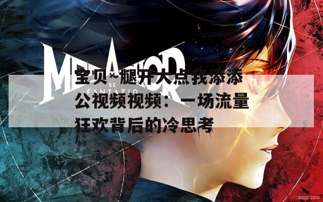 宝贝～腿开大点我添添公视频视频：一场流量狂欢背后的冷思考