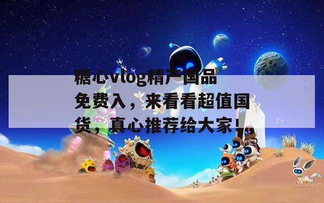 糖心vlog精产国品免费入，来看看超值国货，真心推荐给大家！