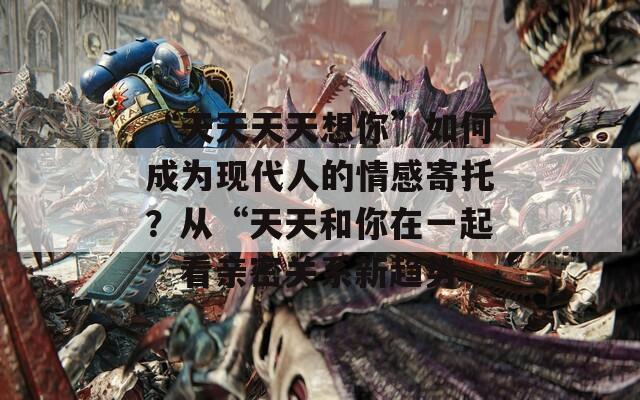 “天天天天想你”如何成为现代人的情感寄托？从“天天和你在一起”看亲密关系新趋势