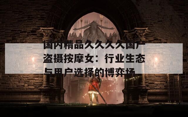 国内精品久久久久国产盗摄按摩女：行业生态与用户选择的博弈场