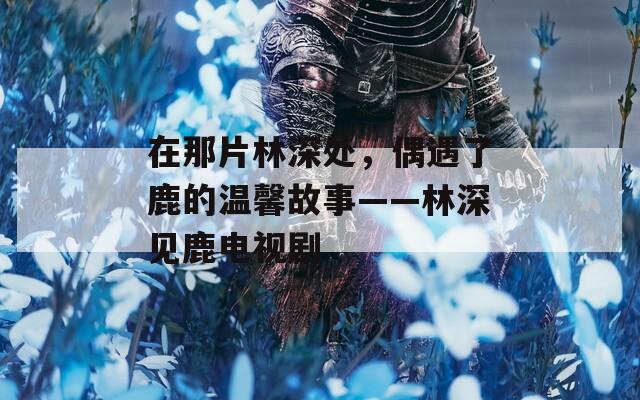 在那片林深处，偶遇了鹿的温馨故事——林深见鹿电视剧