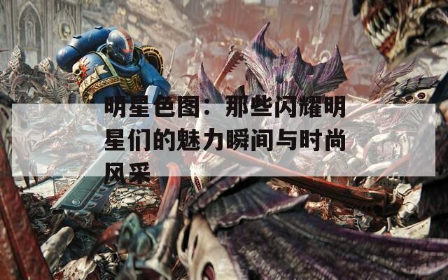 明星色图：那些闪耀明星们的魅力瞬间与时尚风采