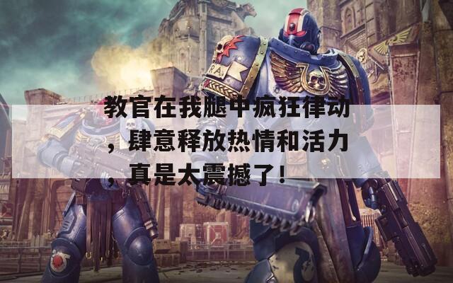 教官在我腿中疯狂律动，肆意释放热情和活力，真是太震撼了！