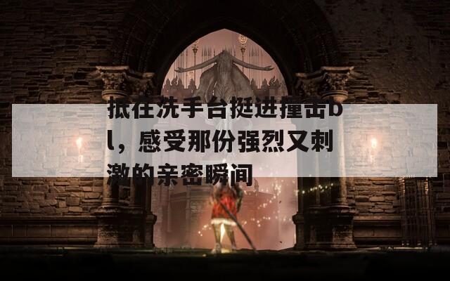 抵在洗手台挺进撞击bl，感受那份强烈又刺激的亲密瞬间