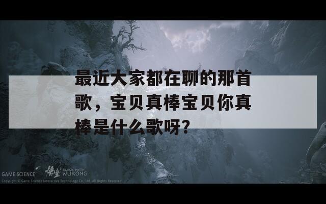 最近大家都在聊的那首歌，宝贝真棒宝贝你真棒是什么歌呀？