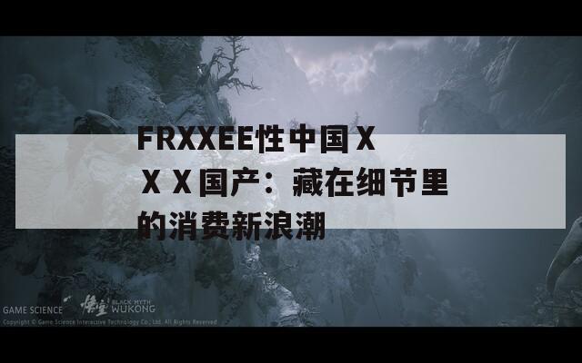 FRXXEE性中国ⅩⅩⅩ国产：藏在细节里的消费新浪潮