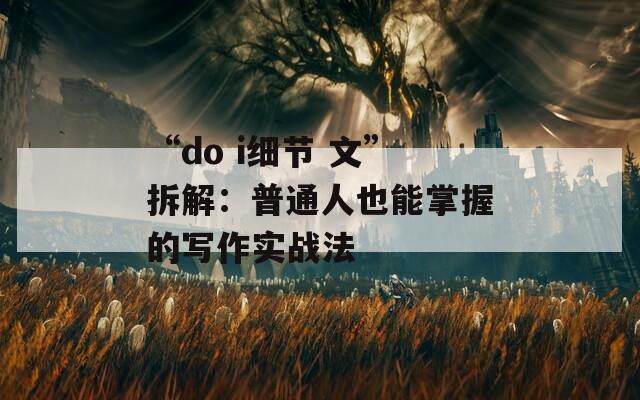 “do i细节 文”拆解：普通人也能掌握的写作实战法