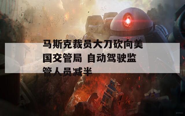 马斯克裁员大刀砍向美国交管局 自动驾驶监管人员减半