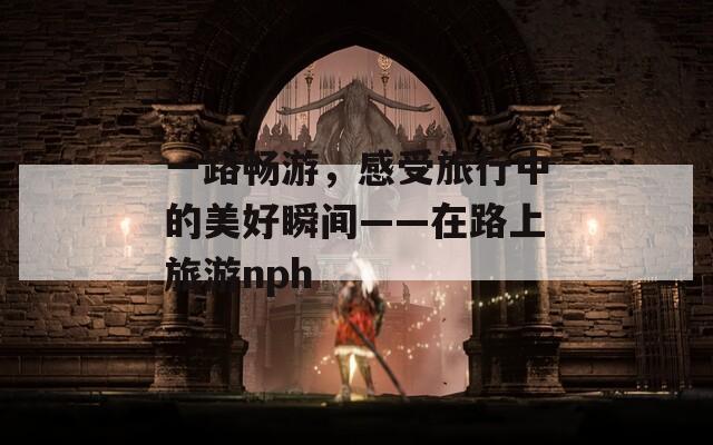 一路畅游，感受旅行中的美好瞬间——在路上旅游nph