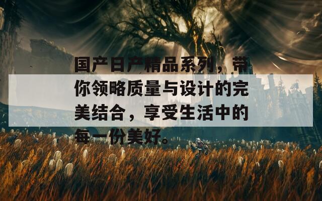 国产日产精品系列，带你领略质量与设计的完美结合，享受生活中的每一份美好。