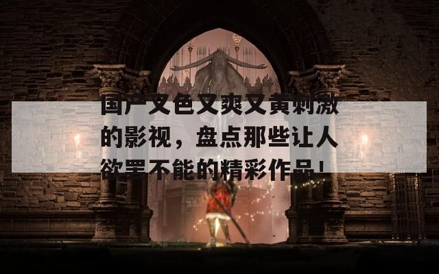 国产又色又爽又黄刺激的影视，盘点那些让人欲罢不能的精彩作品！