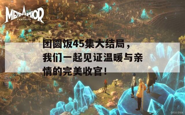 团圆饭45集大结局，我们一起见证温暖与亲情的完美收官！