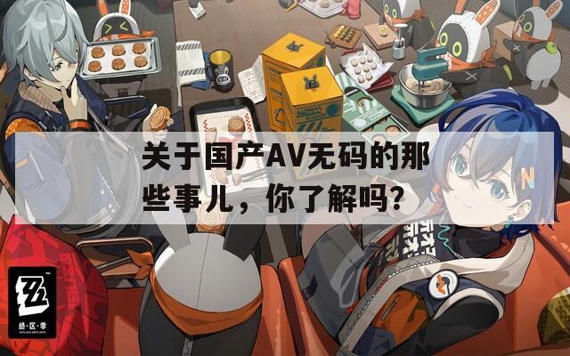 关于国产AV无码的那些事儿，你了解吗？