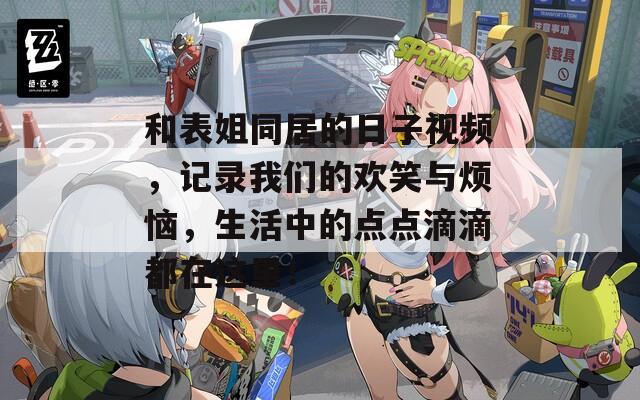 和表姐同居的日子视频，记录我们的欢笑与烦恼，生活中的点点滴滴都在这里！