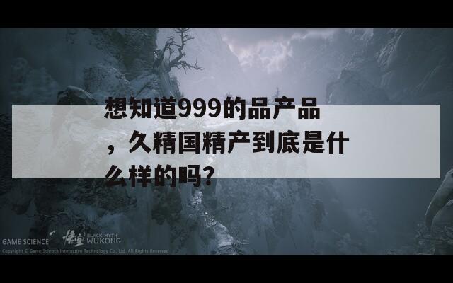 想知道999的品产品，久精国精产到底是什么样的吗？