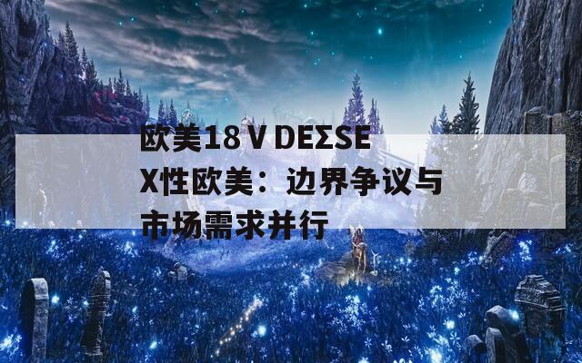 欧美18ⅤDEΣSEX性欧美：边界争议与市场需求并行