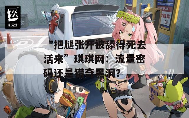 “把腿张开被舔得死去活来”琪琪网：流量密码还是猎奇黑洞？