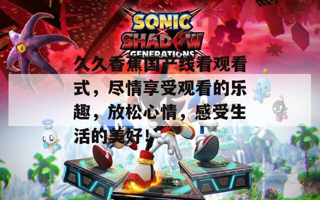 久久香蕉国产线看观看式，尽情享受观看的乐趣，放松心情，感受生活的美好！