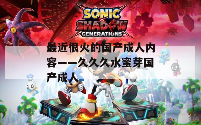 最近很火的国产成人内容——久久久水蜜芽国产成人