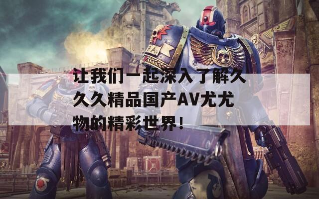 让我们一起深入了解久久久精品国产AV尤尤物的精彩世界！