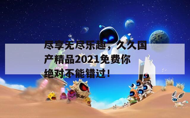 尽享无尽乐趣，久久国产精品2021免费你绝对不能错过！