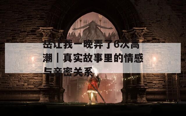 岳让我一晚弄了6次高潮｜真实故事里的情感与亲密关系
