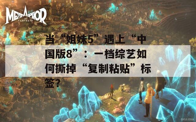 当“姐妹5”遇上“中国版8”：一档综艺如何撕掉“复制粘贴”标签？