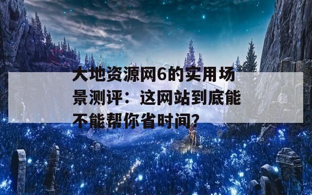 大地资源网6的实用场景测评：这网站到底能不能帮你省时间？