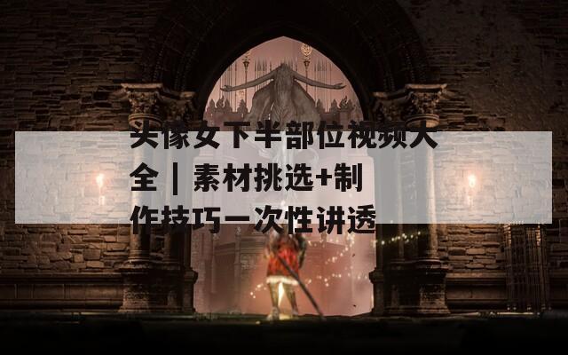 头像女下半部位视频大全 | 素材挑选+制作技巧一次性讲透
