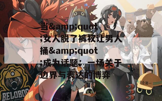 当&quot;女人脱了裤衩让男人捅&quot;成为话题：一场关于边界与表达的博弈