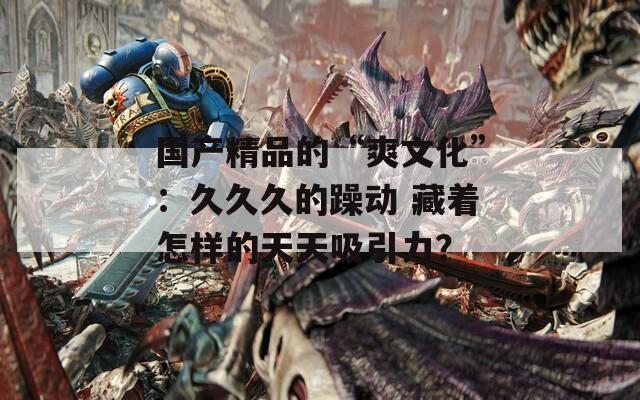 国产精品的“爽文化”：久久久的躁动 藏着怎样的天天吸引力？
