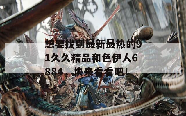 想要找到最新最热的91久久精品和色伊人6884，快来看看吧！