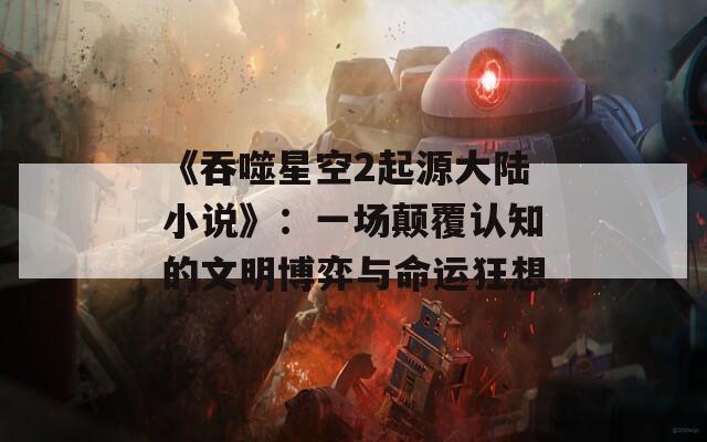 《吞噬星空2起源大陆小说》：一场颠覆认知的文明博弈与命运狂想