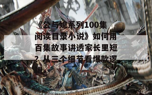 《公与媳系列100集阅读目录小说》如何用百集故事讲透家长里短？从三个细节看爆款逻辑
