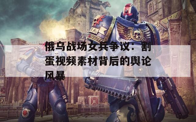 俄乌战场女兵争议：割蛋视频素材背后的舆论风暴