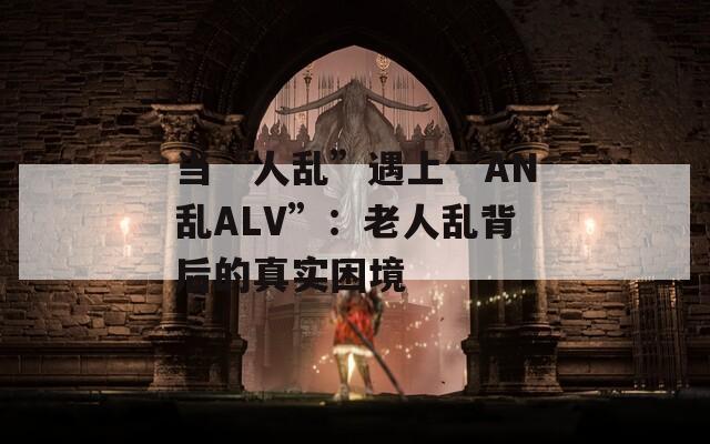 当“人乱”遇上“AN乱ALV”：老人乱背后的真实困境