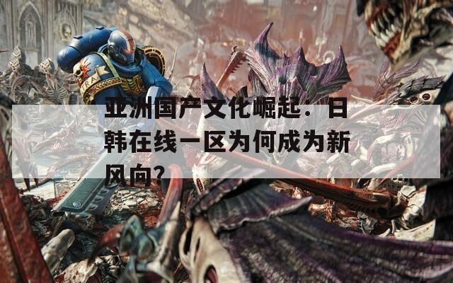 亚洲国产文化崛起：日韩在线一区为何成为新风向？
