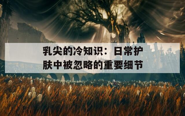 乳尖的冷知识：日常护肤中被忽略的重要细节