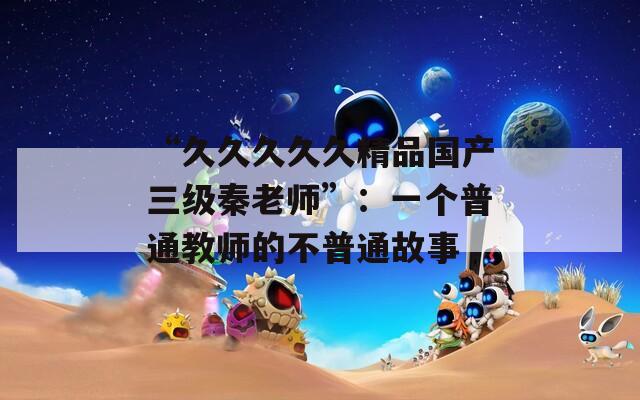 “久久久久久精品国产三级秦老师”：一个普通教师的不普通故事
