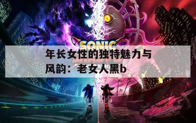 年长女性的独特魅力与风韵：老女人黑b