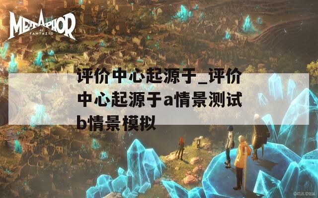 评价中心起源于_评价中心起源于a情景测试b情景模拟