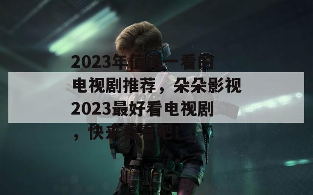 2023年值得一看的电视剧推荐，朵朵影视2023最好看电视剧，快来看看吧！