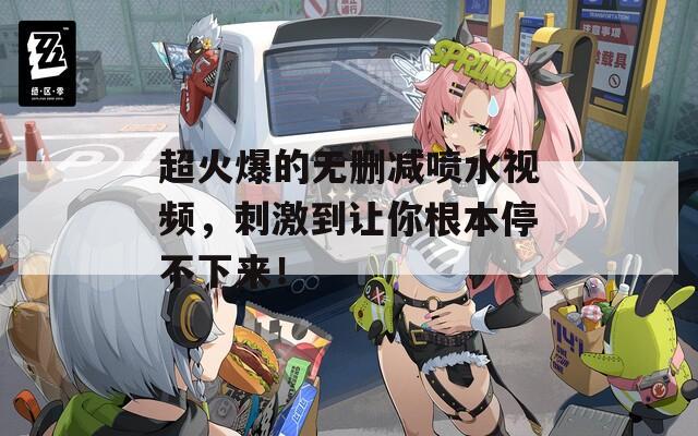 超火爆的无删减喷水视频，刺激到让你根本停不下来！